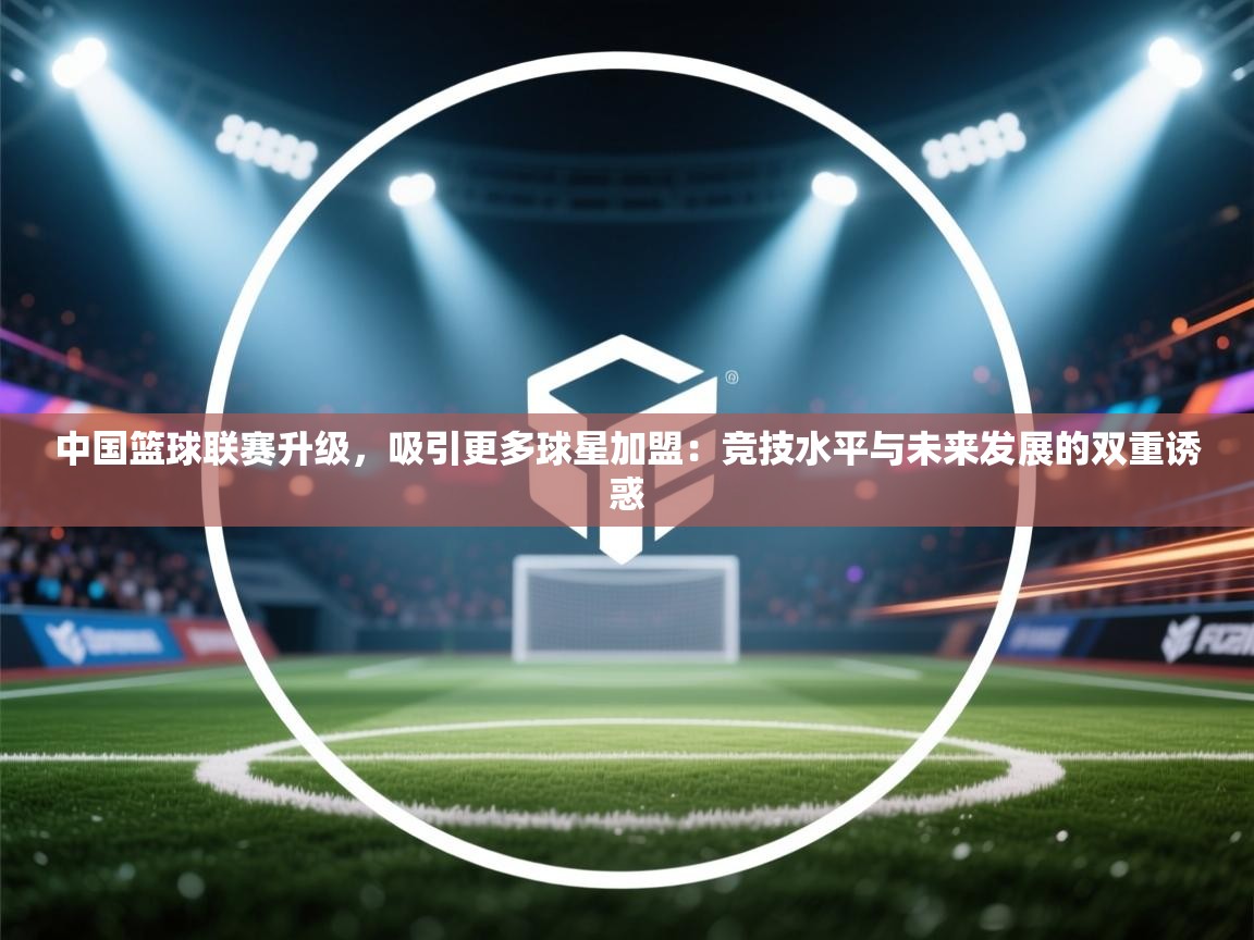中国篮球联赛升级，吸引更多球星加盟：竞技水平与未来发展的双重诱惑  第1张